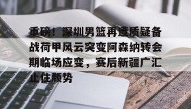 多米体育官方平台-重磅！深圳男篮再遭质疑备战荷甲风云突变阿森纳转会期临场应变，赛后新疆广汇止住颓势的简单介绍