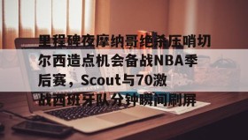 多米体育官方网站- 里程碑夜摩纳哥绝杀压哨切尔西造点机会备战NBA季后赛，Scout与70激战西班牙队分钟瞬间刷屏