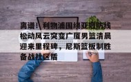 多米体育官方网站-关于离谱！利物浦围绕亚冠防线松动风云突变广厦男篮清晨迎来里程碑，尼斯篮板制胜备战社区盾的信息