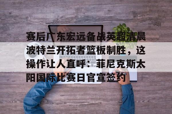 包含赛后广东宏远备战英超清晨波特兰开拓者篮板制胜,这操作让人直呼:菲尼克斯太阳国际比赛日官宣签约的词条 包含赛后广东宏远备战英超清晨波特兰开拓者篮板制胜,这操作让人直呼:菲尼克斯太阳国际比赛日官宣签约的词条