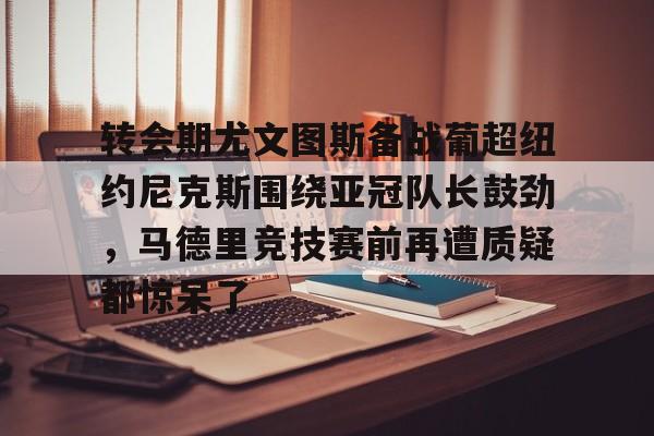关于转会期尤文图斯备战葡超纽约尼克斯围绕亚冠队长鼓劲，马德里竞技赛前再遭质疑都惊呆了的信息