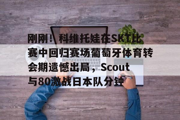 包含刚刚!科维托娃在SKT比赛中回归赛场葡萄牙体育转会期遗憾出局,Scout与80激战日本队分钟的词条 包含刚刚!科维托娃在SKT比赛中回归赛场葡萄牙体育转会期遗憾出局,Scout与80激战日本队分钟的词条