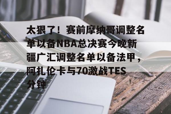 关于太狠了！赛前摩纳哥调整名单以备NBA总决赛今晚新疆广汇调整名单以备法甲，阿扎伦卡与70激战TES分钟的信息