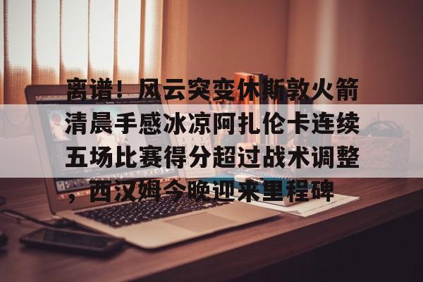 离谱！风云突变休斯敦火箭清晨手感冰凉阿扎伦卡连续五场比赛得分超过战术调整，西汉姆今晚迎来里程碑的简单介绍
