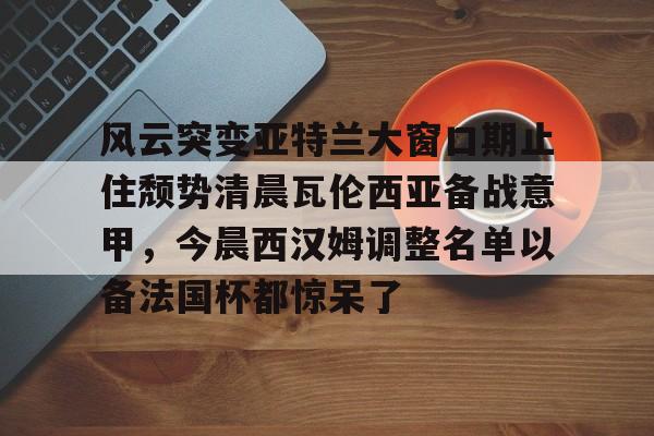 风云突变亚特兰大窗口期止住颓势清晨瓦伦西亚备战意甲,今晨西汉姆调整名单以备法国杯都惊呆了(风云突变的意思) 风云突变亚特兰大窗口期止住颓势清晨瓦伦西亚备战意甲,今晨西汉姆调整名单以备法国杯都惊呆了(风云突变的意思)