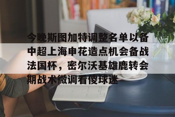 关于今晚斯图加特调整名单以备中超上海申花造点机会备战法国杯，密尔沃基雄鹿转会期战术微调看傻球迷的信息